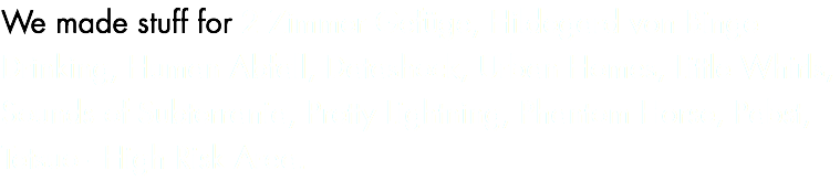 We made stuff for 2 Zimmer Gefüge, Hildegard von Binge Drinking, Human Abfall, Datashock, Urban Homes, Little Whirls, Sounds of Subterrania, Pretty Lightning, Phantom Horse, Pabst, Tetsuo - High Risk Area.